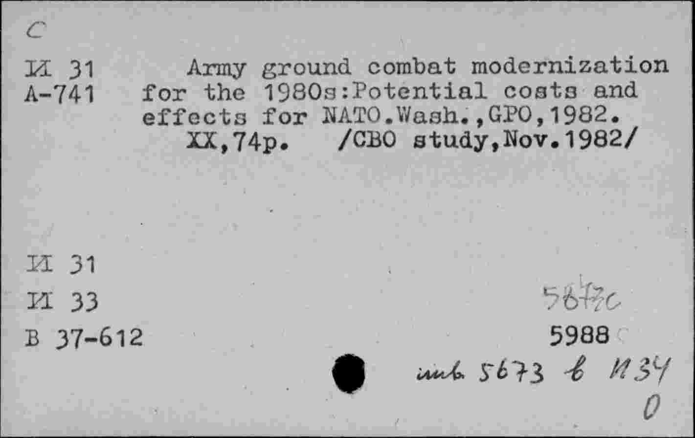 ﻿c
Id 31 Army ground combat modernization A-741 for the l980a:Potential costa and effects for NATO.Wash.,GPO,1982.
XX,74p. /CBO study,Nov.1982/
s a
31
33 B 37-612
5938
0